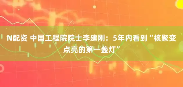 N配资 中国工程院院士李建刚：5年内看到“核聚变点亮的第一盏灯”