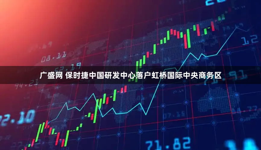 广盛网 保时捷中国研发中心落户虹桥国际中央商务区