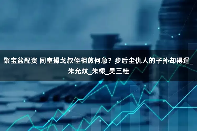 聚宝盆配资 同室操戈叔侄相煎何急？步后尘仇人的子孙却得逞_朱允炆_朱棣_吴三桂