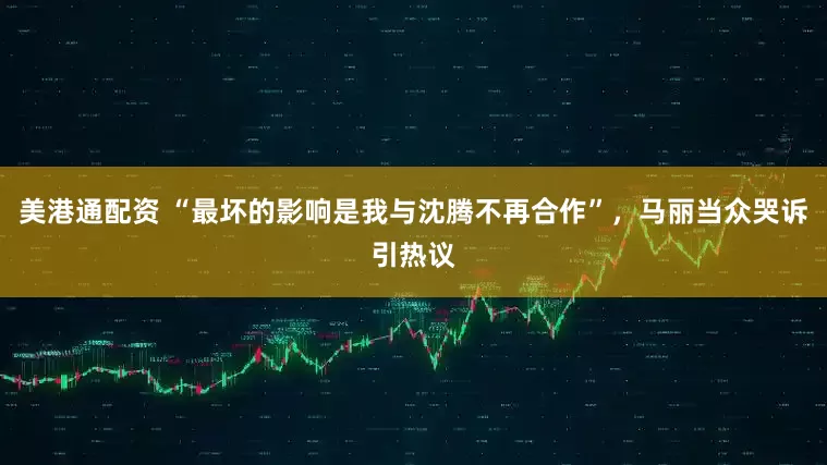 美港通配资 “最坏的影响是我与沈腾不再合作”，马丽当众哭诉引热议