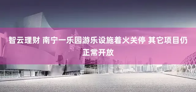 智云理财 南宁一乐园游乐设施着火关停 其它项目仍正常开放