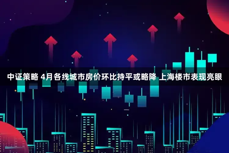 中证策略 4月各线城市房价环比持平或略降 上海楼市表现亮眼