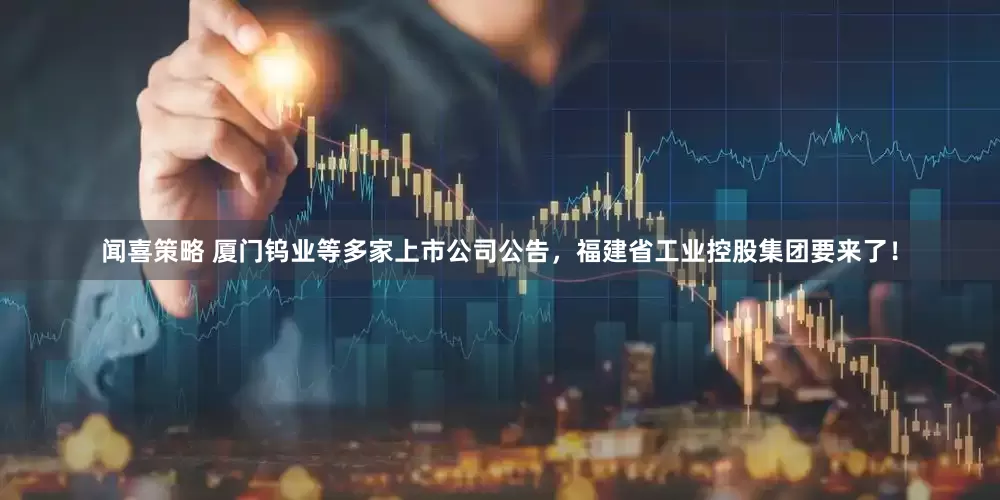 闻喜策略 厦门钨业等多家上市公司公告，福建省工业控股集团要来了！