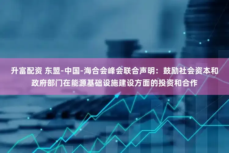 升富配资 东盟-中国-海合会峰会联合声明：鼓励社会资本和政府部门在能源基础设施建设方面的投资和合作
