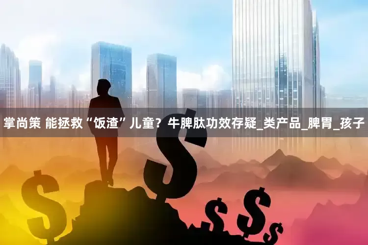 掌尚策 能拯救“饭渣”儿童？牛脾肽功效存疑_类产品_脾胃_孩子