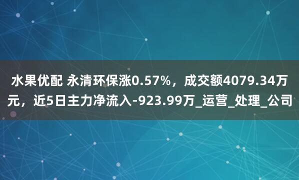 水果优配 永清环保涨0.57%，成交额4079.34万元，近5日主力净流入-923.99万_运营_处理_公司
