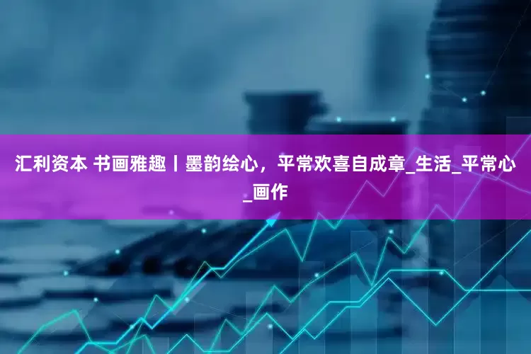 汇利资本 书画雅趣丨墨韵绘心，平常欢喜自成章_生活_平常心_画作