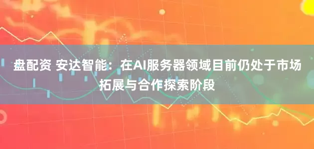 盘配资 安达智能：在AI服务器领域目前仍处于市场拓展与合作探索阶段
