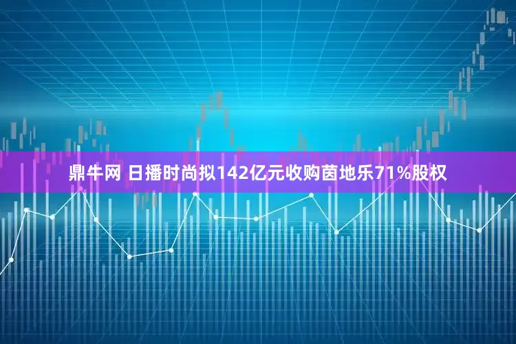 鼎牛网 日播时尚拟142亿元收购茵地乐71%股权