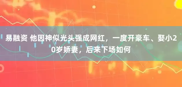 易融资 他因神似光头强成网红，一度开豪车、娶小20岁娇妻，后来下场如何