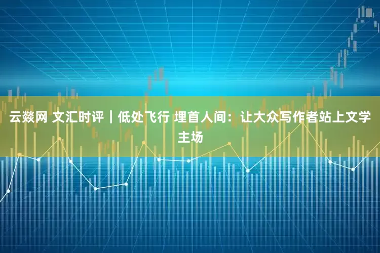 云燚网 文汇时评｜低处飞行 埋首人间：让大众写作者站上文学主场
