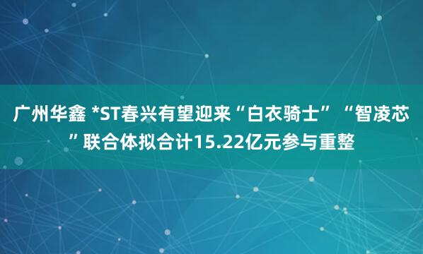 广州华鑫 *ST春兴有望迎来“白衣骑士” “智凌芯”联合体拟合计15.22亿元参与重整